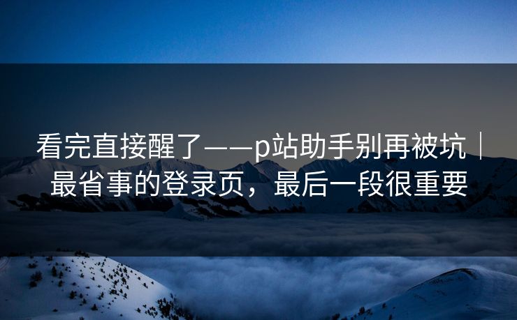 看完直接醒了——p站助手别再被坑｜最省事的登录页，最后一段很重要