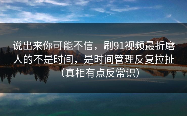 说出来你可能不信，刷91视频最折磨人的不是时间，是时间管理反复拉扯（真相有点反常识）