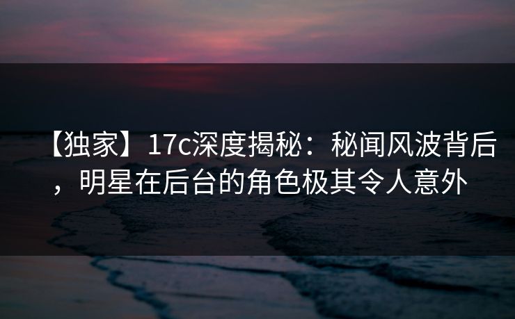 【独家】17c深度揭秘:秘闻风波背后,明星在后台的角色极其令人意外 【独家】17c深度揭秘:秘闻风波背后,明星在后台的角色极其令人意外