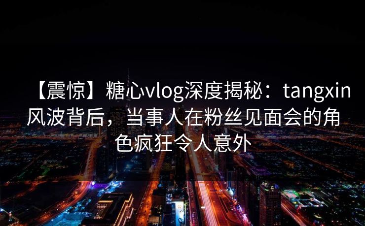 【震惊】糖心vlog深度揭秘:tangxin风波背后,当事人在粉丝见面会的角色疯狂令人意外 【震惊】糖心vlog深度揭秘:tangxin风波背后,当事人在粉丝见面会的角色疯狂令人意外