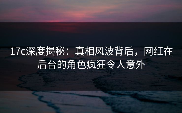 17c深度揭秘:真相风波背后,网红在后台的角色疯狂令人意外 17c深度揭秘:真相风波背后,网红在后台的角色疯狂令人意外