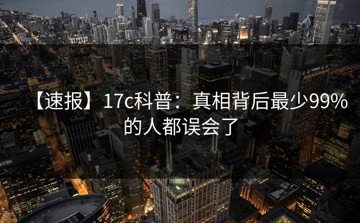 【速报】17c科普:真相背后最少99%的人都误会了 【速报】17c科普:真相背后最少99%的人都误会了