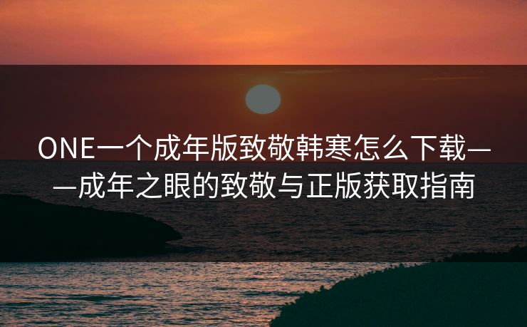 ONE一个成年版致敬韩寒怎么下载——成年之眼的致敬与正版获取指南 ONE一个成年版致敬韩寒怎么下载——成年之眼的致敬与正版获取指南