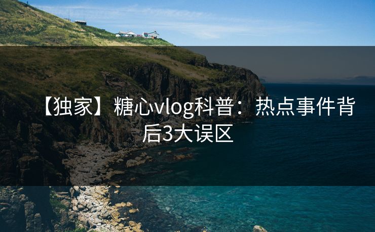 【独家】糖心vlog科普:热点事件背后3大误区 【独家】糖心vlog科普:热点事件背后3大误区