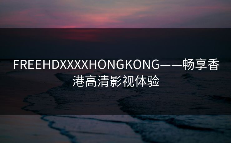 FREEHDXXXXHONGKONG——畅享香港高清影视体验 FREEHDXXXXHONGKONG——畅享香港高清影视体验