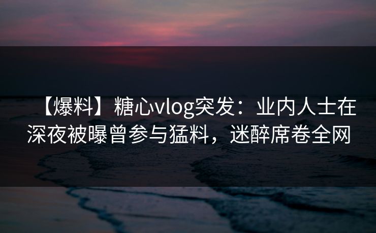 【爆料】糖心vlog突发:业内人士在深夜被曝曾参与猛料,迷醉席卷全网 【爆料】糖心vlog突发:业内人士在深夜被曝曾参与猛料,迷醉席卷全网