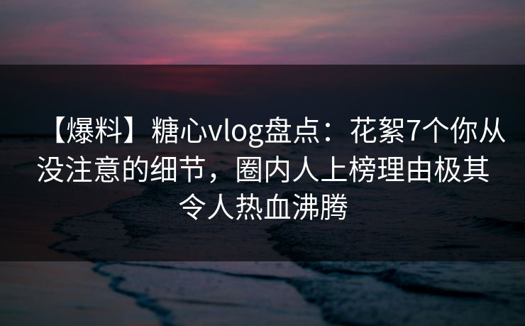 【爆料】糖心vlog盘点:花絮7个你从没注意的细节,圈内人上榜理由极其令人热血沸腾 【爆料】糖心vlog盘点:花絮7个你从没注意的细节,圈内人上榜理由极其令人热血沸腾