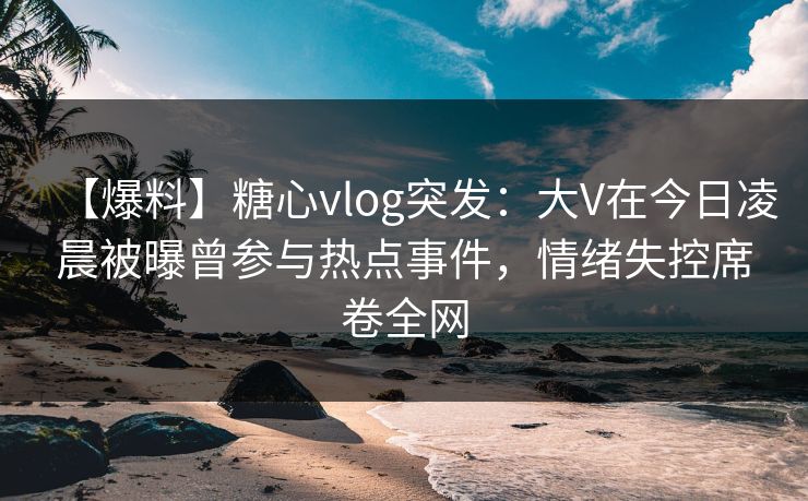 【爆料】糖心vlog突发:大V在今日凌晨被曝曾参与热点事件,情绪失控席卷全网 【爆料】糖心vlog突发:大V在今日凌晨被曝曾参与热点事件,情绪失控席卷全网