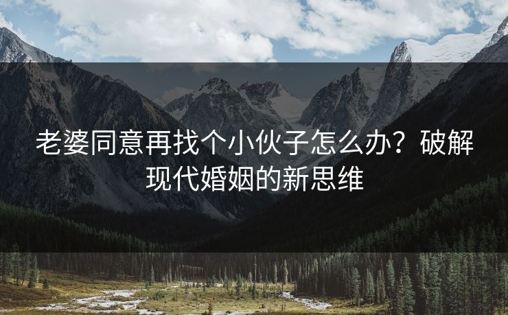 老婆同意再找个小伙子怎么办?破解现代婚姻的新思维 老婆同意再找个小伙子怎么办?破解现代婚姻的新思维