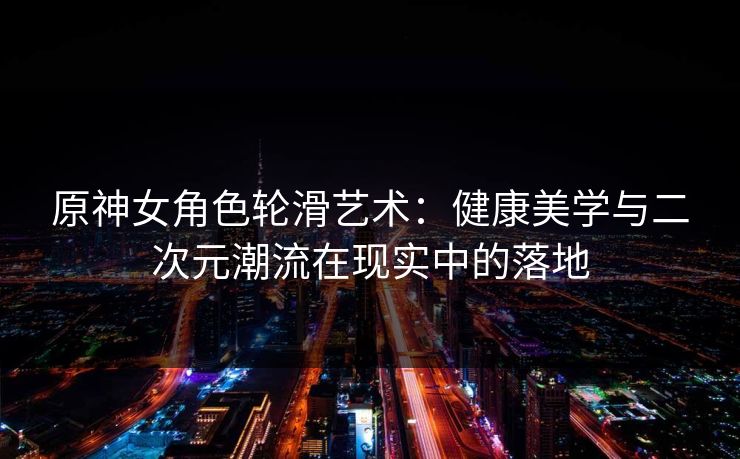 原神女角色轮滑艺术：健康美学与二次元潮流在现实中的落地