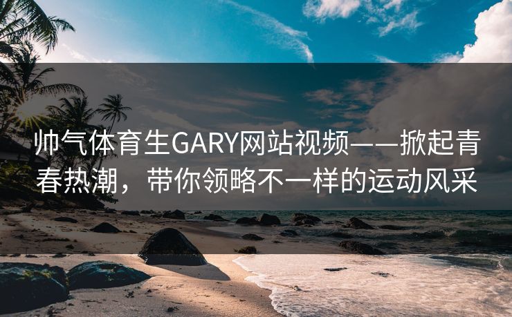 帅气体育生GARY网站视频——掀起青春热潮,带你领略不一样的运动风采 帅气体育生GARY网站视频——掀起青春热潮,带你领略不一样的运动风采