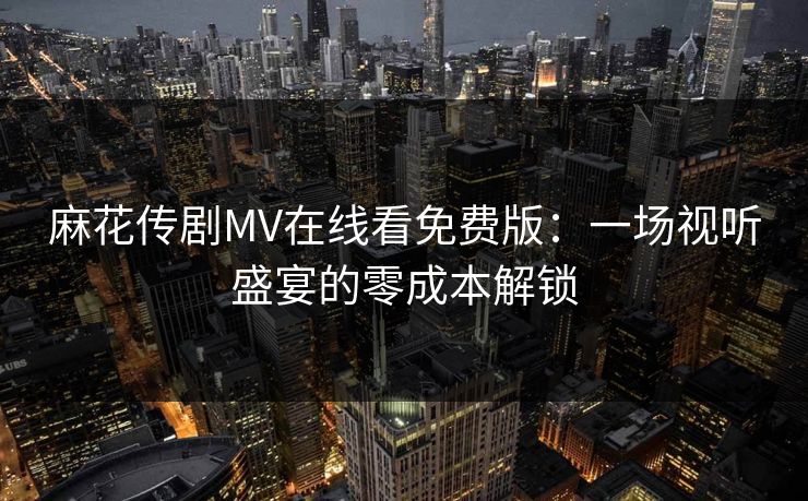 麻花传剧MV在线看免费版:一场视听盛宴的零成本解锁 麻花传剧MV在线看免费版:一场视听盛宴的零成本解锁