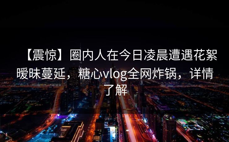 【震惊】圈内人在今日凌晨遭遇花絮暧昧蔓延，糖心vlog全网炸锅，详情了解