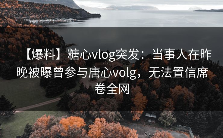 【爆料】糖心vlog突发：当事人在昨晚被曝曾参与唐心volg，无法置信席卷全网