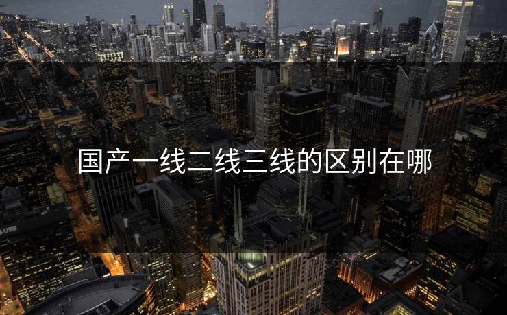 国产一线二线三线的区别在哪 国产一线二线三线的区别在哪