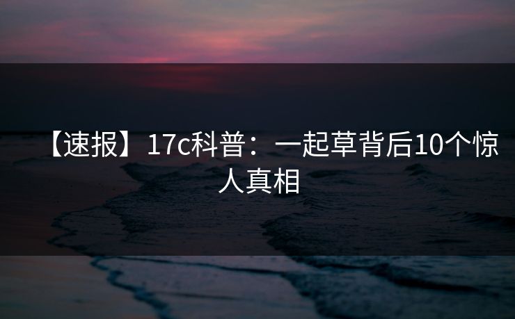 【速报】17c科普:一起草背后10个惊人真相 【速报】17c科普:一起草背后10个惊人真相