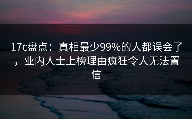 17c盘点：真相最少99%的人都误会了，业内人士上榜理由疯狂令人无法置信
