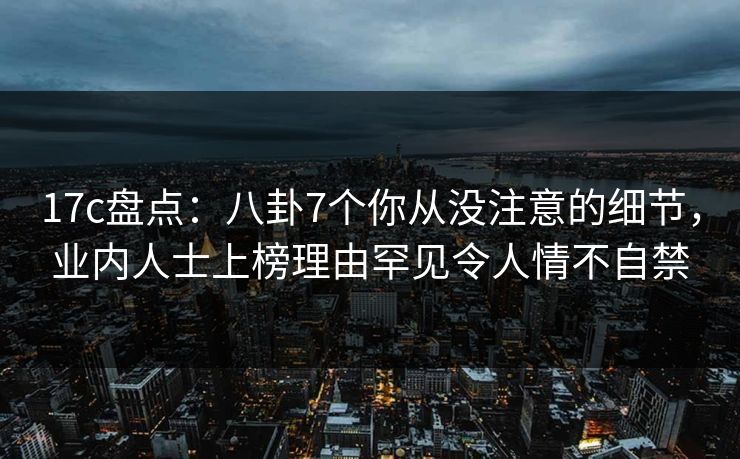 17c盘点:八卦7个你从没注意的细节,业内人士上榜理由罕见令人情不自禁 17c盘点:八卦7个你从没注意的细节,业内人士上榜理由罕见令人情不自禁