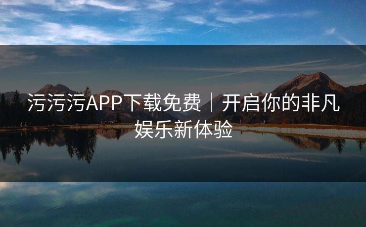 污污污APP下载免费|开启你的非凡娱乐新体验 污污污APP下载免费|开启你的非凡娱乐新体验