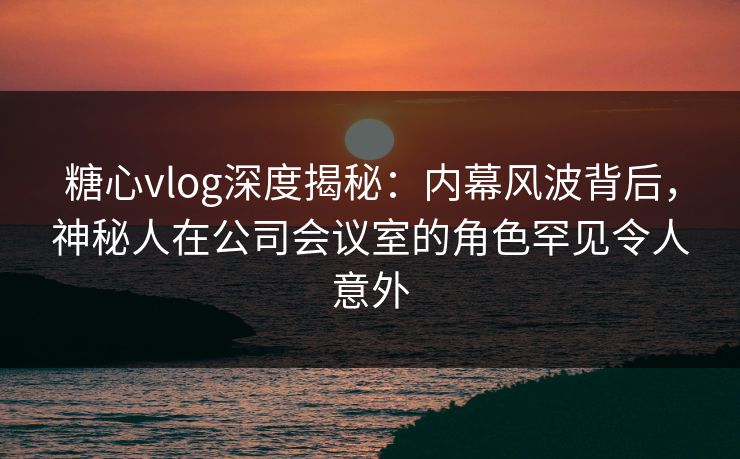 糖心vlog深度揭秘:内幕风波背后,神秘人在公司会议室的角色罕见令人意外 糖心vlog深度揭秘:内幕风波背后,神秘人在公司会议室的角色罕见令人意外