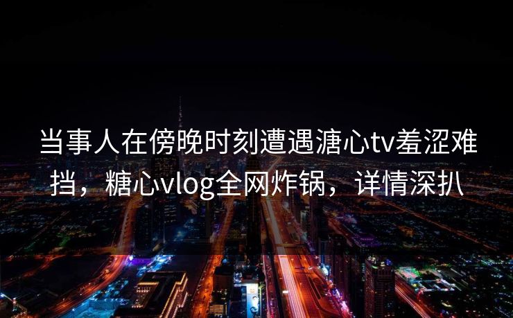 当事人在傍晚时刻遭遇溏心tv羞涩难挡,糖心vlog全网炸锅,详情深扒 当事人在傍晚时刻遭遇溏心tv羞涩难挡,糖心vlog全网炸锅,详情深扒