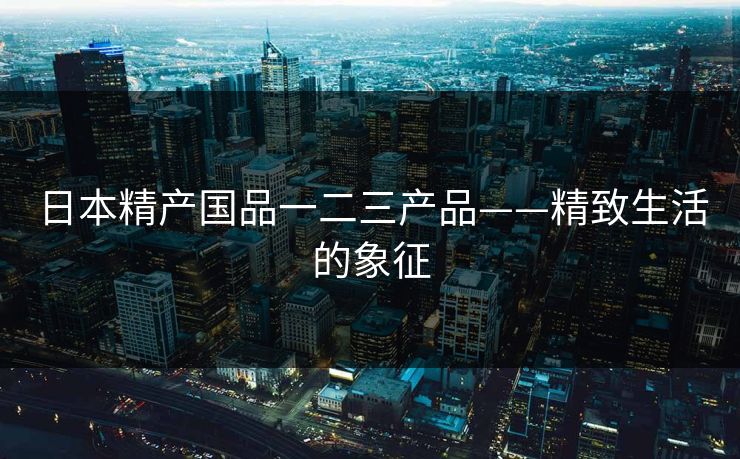 日本精产国品一二三产品——精致生活的象征
