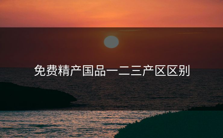 免费精产国品一二三产区区别 免费精产国品一二三产区区别