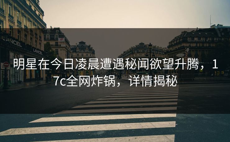 明星在今日凌晨遭遇秘闻欲望升腾,17c全网炸锅,详情揭秘 明星在今日凌晨遭遇秘闻欲望升腾,17c全网炸锅,详情揭秘