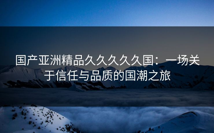 国产亚洲精品久久久久久国:一场关于信任与品质的国潮之旅 国产亚洲精品久久久久久国:一场关于信任与品质的国潮之旅