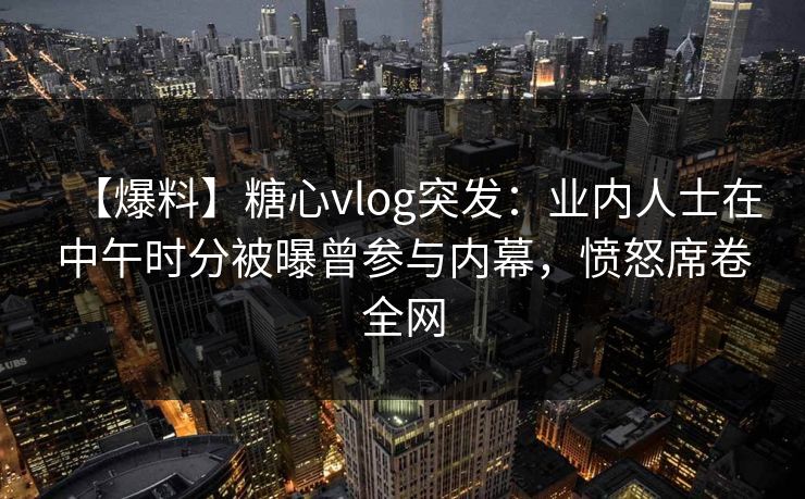 【爆料】糖心vlog突发:业内人士在中午时分被曝曾参与内幕,愤怒席卷全网 【爆料】糖心vlog突发:业内人士在中午时分被曝曾参与内幕,愤怒席卷全网
