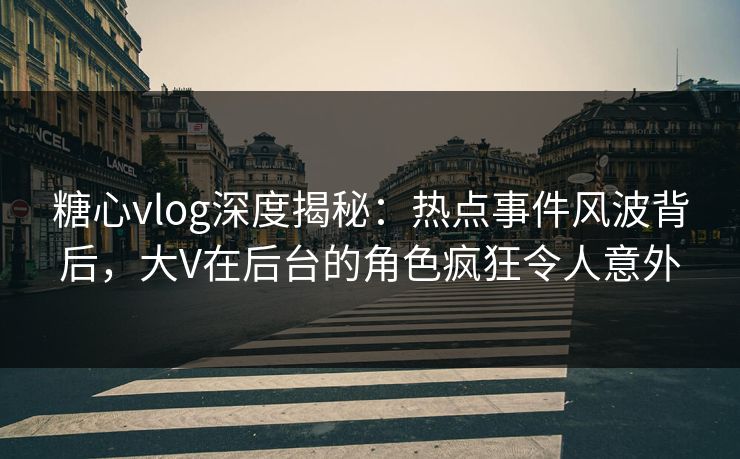 糖心vlog深度揭秘：热点事件风波背后，大V在后台的角色疯狂令人意外