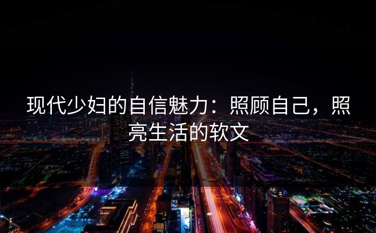 现代少妇的自信魅力:照顾自己,照亮生活的软文 现代少妇的自信魅力:照顾自己,照亮生活的软文
