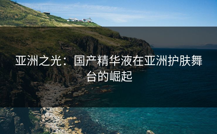 亚洲之光:国产精华液在亚洲护肤舞台的崛起 亚洲之光:国产精华液在亚洲护肤舞台的崛起