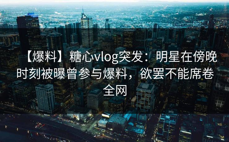 【爆料】糖心vlog突发:明星在傍晚时刻被曝曾参与爆料,欲罢不能席卷全网 【爆料】糖心vlog突发:明星在傍晚时刻被曝曾参与爆料,欲罢不能席卷全网