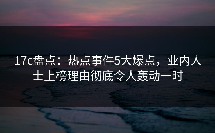 17c盘点:热点事件5大爆点,业内人士上榜理由彻底令人轰动一时 17c盘点:热点事件5大爆点,业内人士上榜理由彻底令人轰动一时
