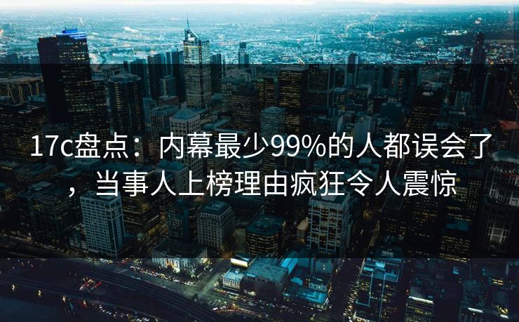 17c盘点:内幕最少99%的人都误会了,当事人上榜理由疯狂令人震惊 17c盘点:内幕最少99%的人都误会了,当事人上榜理由疯狂令人震惊