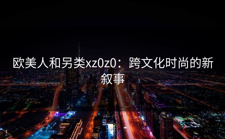 欧美人和另类xz0z0:跨文化时尚的新叙事 欧美人和另类xz0z0:跨文化时尚的新叙事