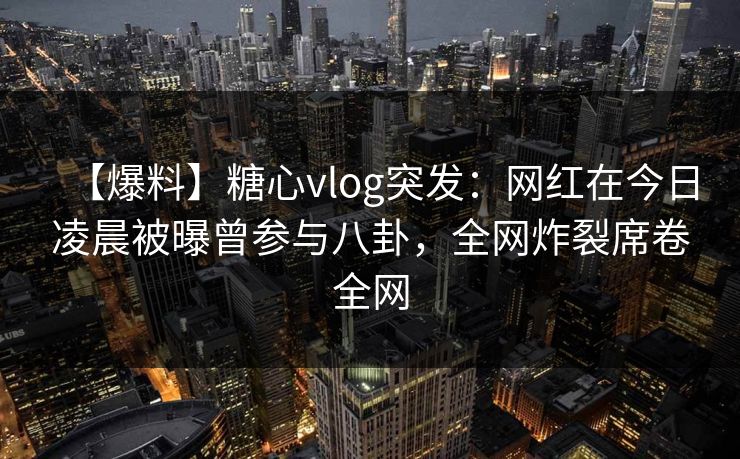 【爆料】糖心vlog突发：网红在今日凌晨被曝曾参与八卦，全网炸裂席卷全网