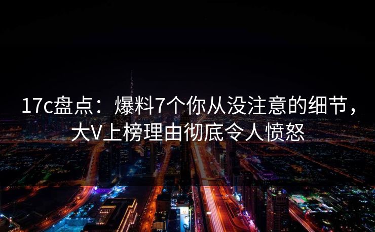 17c盘点:爆料7个你从没注意的细节,大V上榜理由彻底令人愤怒 17c盘点:爆料7个你从没注意的细节,大V上榜理由彻底令人愤怒