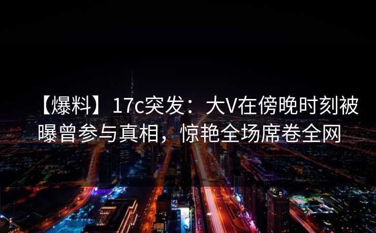 【爆料】17c突发：大V在傍晚时刻被曝曾参与真相，惊艳全场席卷全网