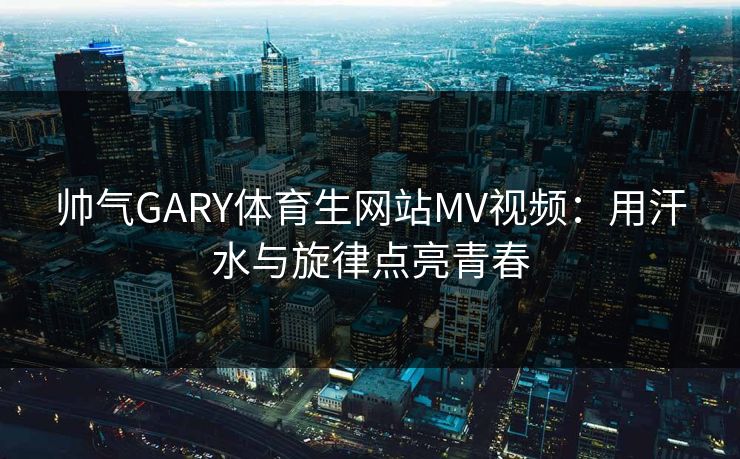 帅气GARY体育生网站MV视频:用汗水与旋律点亮青春 帅气GARY体育生网站MV视频:用汗水与旋律点亮青春