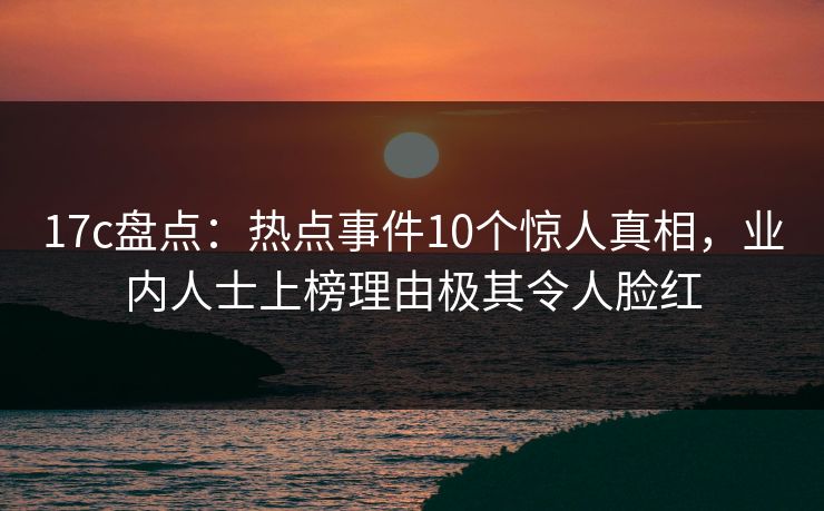 17c盘点：热点事件10个惊人真相，业内人士上榜理由极其令人脸红
