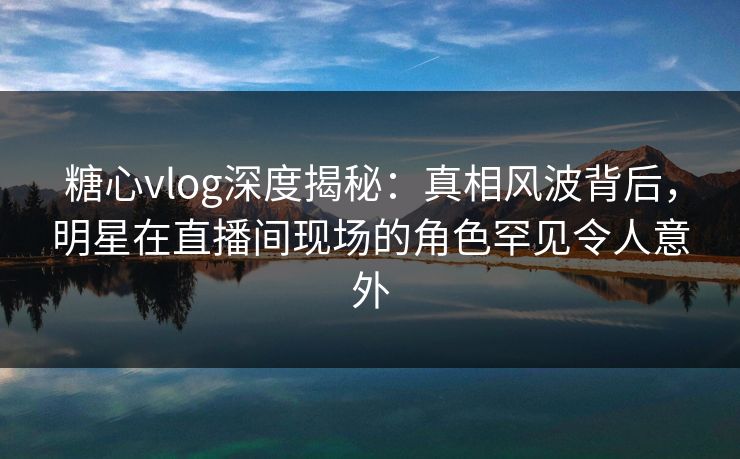 糖心vlog深度揭秘:真相风波背后,明星在直播间现场的角色罕见令人意外 糖心vlog深度揭秘:真相风波背后,明星在直播间现场的角色罕见令人意外