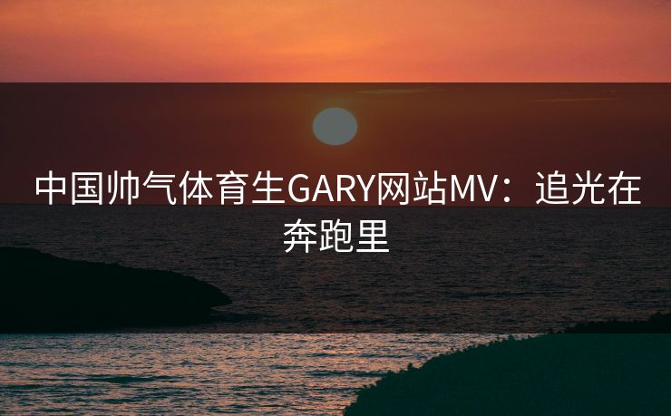中国帅气体育生GARY网站MV：追光在奔跑里