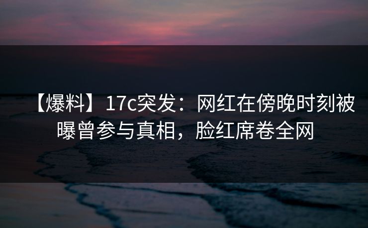 【爆料】17c突发：网红在傍晚时刻被曝曾参与真相，脸红席卷全网