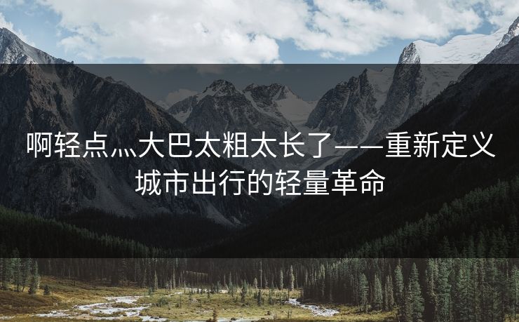 啊轻点灬大巴太粗太长了——重新定义城市出行的轻量革命 啊轻点灬大巴太粗太长了——重新定义城市出行的轻量革命