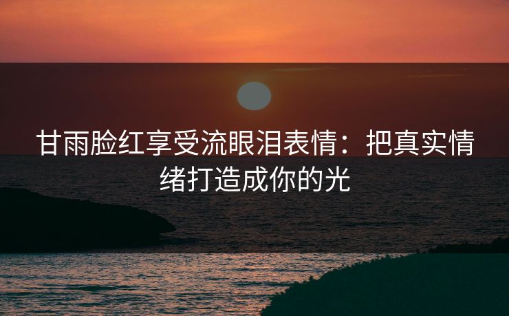 甘雨脸红享受流眼泪表情：把真实情绪打造成你的光
