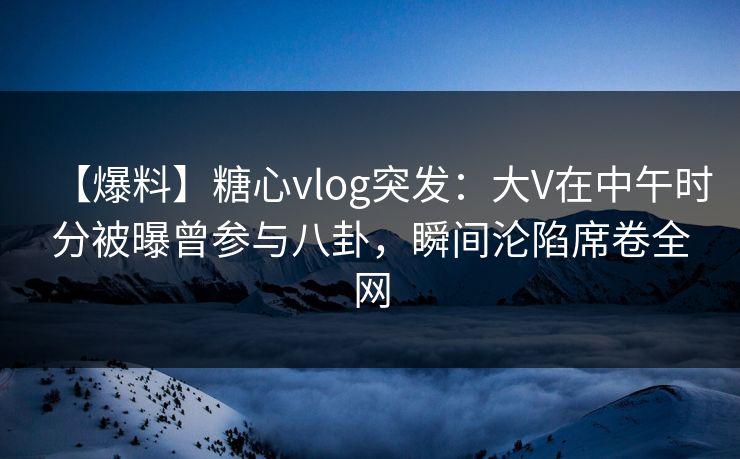 【爆料】糖心vlog突发：大V在中午时分被曝曾参与八卦，瞬间沦陷席卷全网