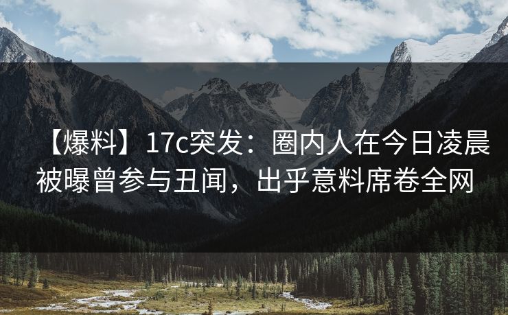 【爆料】17c突发:圈内人在今日凌晨被曝曾参与丑闻,出乎意料席卷全网 【爆料】17c突发:圈内人在今日凌晨被曝曾参与丑闻,出乎意料席卷全网