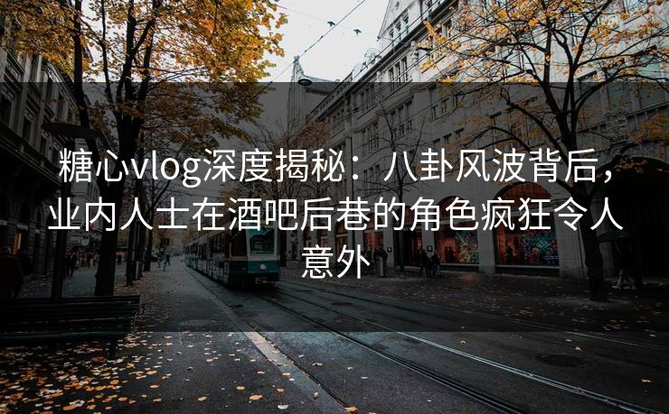 糖心vlog深度揭秘：八卦风波背后，业内人士在酒吧后巷的角色疯狂令人意外
